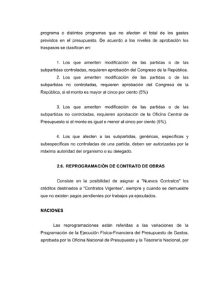 programa o distintos programas que no afectan el total de los gastos
previstos en el presupuesto. De acuerdo a los niveles de aprobación los
traspasos se clasifican en:


        1. Los que ameriten modificación de las partidas o de las
subpartidas controladas, requieren aprobación del Congreso de la República.
        2. Los que ameriten modificación de las partidas o de las
subpartidas no controladas, requieren aprobación del Congreso de la
República, si el monto es mayor al cinco por ciento (5%)


        3. Los que ameriten modificación de las partidas o de las
subpartidas no controladas, requieren aprobación de la Oficina Central de
Presupuesto si el monto es igual o menor al cinco por ciento (5%).


        4. Los que afecten a las subpartidas, genéricas, específicas y
subespecíficas no controladas de una partida, deben ser autorizadas por la
máxima autoridad del organismo o su delegado.


        2.6. REPROGRAMACIÓN DE CONTRATO DE OBRAS


        Consiste en la posibilidad de asignar a "Nuevos Contratos" los
créditos destinados a "Contratos Vigentes", siempre y cuando se demuestre
que no existen pagos pendientes por trabajos ya ejecutados.


NACIONES


      Las reprogramaciones están referidas a las variaciones de la
Programación de la Ejecución Física-Financiera del Presupuesto de Gastos,
aprobada por la Oficina Nacional de Presupuesto y la Tesorería Nacional, por
 