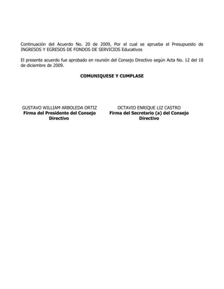 Continuación del Acuerdo No. 20 de 2009, Por el cual se aprueba el Presupuesto de
INGRESOS Y EGRESOS DE FONDOS DE SERVICIOS Educativos

El presente acuerdo fue aprobado en reunión del Consejo Directivo según Acta No. 12 del 10
de diciembre de 2009.

                             COMUNIQUESE Y CUMPLASE




GUSTAVO WILLIAM ARBOLEDA ORTIZ                 OCTAVIO ENRIQUE LIZ CASTRO
Firma del Presidente del Consejo           Firma del Secretario (a) del Consejo
           Directivo                                    Directivo
 
