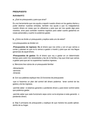 PRESUPUESTO<br />Actividad # 2:<br />a. ¿Qué es presupuesto y para que sirve?<br />Es una herramienta que nos ayuda a repartir nuestro dinero en los gastos diarios y poder destinar nuestras entradas, también nos ayuda a que no malgastemos nuestro dinero en cosas que no utilizamos y para que así nos quede algo para nosotros, sirve para controlar nuestros ingresos para saber cuanto gastamos en cosas personales y cuanto no podemos gastar.<br />b. ¿Cómo se divide un presupuesto y explica cada uno de estos?<br />Los presupuestos se dividen en:<br />-Presupuestos de ingresos: Es el dinero que nos entra y con el que vamos a contar y planear en que no lo vamos a gastar o invertir y para que así nos llegue ganancias de aquel dinero.<br />-Presupuestos de gastos: Es el dinero que voy a gastar en un determinado tiempo para cubrir mis necesidades y las de mi familia y hay que mirar que vamos a gastar para que así no superemos nuestros ingresos.<br />c. Mencione tres rubros de un presupuesto familiar<br />-Alimentación-servicios-Arriendod. Con sus palabras explique tres (3) funciones de presupuesto<br />-que si hacemos un plan del control del dinero podemos  tener control de los gastos y de los ingresos.<br />-permite saber  si estamos ganando o perdiendo dinero y para tener control sobre que podemos gastar.<br />-permite saber que cada funcionario sepa como va la empresa si esta ganando  o perdiendo dinero.<br />e. Elija 5 principios de presupuesto y explique de que manera los puede aplicar, dentro de su hogar.<br />-UNIVERSALIDAD:Que uno debe organizar los gastos y los ingresos por ej. Cuanta plata se va a gastar en el mercado, en el arriendo y los servicios y mirar  cuanta plata nos queda de eso.<br />-EQUILIBRIO:que debemos equilibrar cuanta plata nos vamos a gastar entre los servicios públicos, alimentación, etc.<br />-PLANIFICACION:que  debemos  planificar  cuanta  plata  nos va a  llegar y  cuanta  plata  nos tenemos que gastar por ej.: no podemos gastar más plata de la que tenemos  porque no nos alcanzara para comprar gastos del hogar como son: la alimentación,etc.<br />-EXACTITUD:Que tenemos que hacer cuentas de cuanto nos va a llegar para que así podamos saber cuanto nos  vamos gastar y no pásanos de nuestros ingresos.<br />-DETALLE:Por ejemplo: cuando  vamos  comprar  el  mercado tenemos  que tener en cuenta cuanto vale  cada producto  para  que así no  nos gastemos mas del presupuesto que tenemos designado. <br />Actividad # 3:<br />Basado en las actividades anteriores, elabore un presupuesto familiar de sostenimiento durante un mes, teniendo en cuenta los siguientes rubros:<br />RUBROSINGRESOSGASTOSAlimentación $400.000Educación$50.000Recreación$150.000Gastos personales$25.500Servicios públicos$200.000Pensión$150.000Deudas$45.000Imprevistos$100.000Arrendamiento$300.000Salud$180.000Transportes$50.000Salario mensual$2.000.000Total$2.450.000$1.065.500<br />