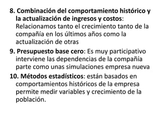 8. Combinación del comportamiento histórico y la actualización de ingresos y costos: Relacionamos tanto el crecimiento tanto de la compañía en los últimos años como la actualización de otras 9. Presupuesto base cero: Es muy participativo interviene las dependencias de la compañía parte como unas simulaciones empresa nueva 10. Métodos estadísticos: están basados en comportamientos históricos de la empresa permite medir variables y crecimiento de la población.