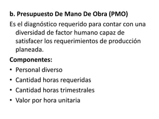 b. Presupuesto De Mano De Obra (PMO)Es el diagnóstico requerido para contar con una diversidad de factor humano capaz de satisfacer los requerimientos de producción planeada.Componentes:Personal diversoCantidad horas requeridasCantidad horas trimestralesValor por hora unitaria