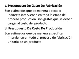 c. Presupuesto De Gasto De FabricaciónSon estimados que de manera directa o indirecta intervienen en toda la etapa del proceso producción, son gastos que se deben cargar al costo del producto.d. Presupuesto De Costo De ProducciónSon estimados que de manera específica intervienen en todo el proceso de fabricación unitaria de un producto.