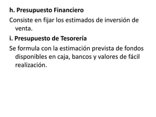 h. Presupuesto FinancieroConsiste en fijar los estimados de inversión de venta.i. Presupuesto de TesoreríaSe formula con la estimación prevista de fondos disponibles en caja, bancos y valores de fácil realización.