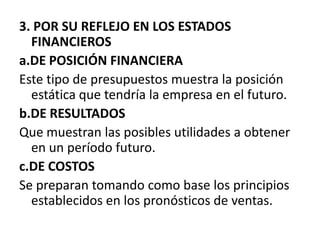 3. POR SU REFLEJO EN LOS ESTADOS FINANCIEROS a.DE POSICIÓN FINANCIERA Este tipo de presupuestos muestra la posición estática que tendría la empresa en el futuro.b.DE RESULTADOS Que muestran las posibles utilidades a obtener en un período futuro.c.DE COSTOS Se preparan tomando como base los principios establecidos en los pronósticos de ventas.