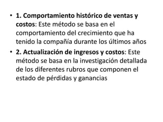 1. Comportamiento histórico de ventas y costos: Este método se basa en el comportamiento del crecimiento que ha tenido la compañía durante los últimos años2. Actualización de ingresos y costos: Este método se basa en la investigación detallada de los diferentes rubros que componen el estado de pérdidas y ganancias