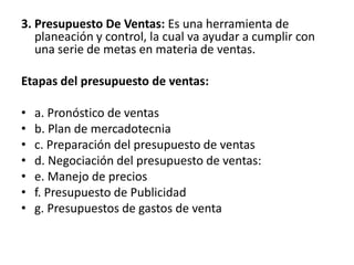 3. Presupuesto De Ventas: Es una herramienta de planeación y control, la cual va ayudar a cumplir con una serie de metas en materia de ventas.Etapas del presupuesto de ventas:a. Pronóstico de ventasb. Plan de mercadotecniac. Preparación del presupuesto de ventasd. Negociación del presupuesto de ventas: e. Manejo de preciosf. Presupuesto de Publicidadg. Presupuestos de gastos de venta