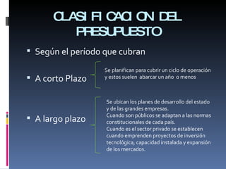 CLASIFICACION DEL PRESUPUESTO Según el período que cubran A corto Plazo A largo plazo Se planifican para cubrir un ciclo de operación y estos suelen  abarcar un año  o menos Se ubican los planes de desarrollo del estado y de las grandes empresas. Cuando son públicos se adaptan a las normas constitucionales de cada país. Cuando es el sector privado se establecen cuando emprenden proyectos de inversión tecnológica, capacidad instalada y expansión de los mercados. 