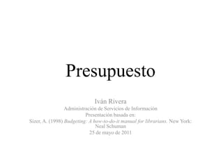 Presupuesto Iván Rivera Administración de Servicios de Información Presentaciónbasada en: Sizer, A. (1998) Budgeting: A how-to-do-it manual for librarians. New York: Neal Schuman 25 de mayo de 2011 