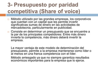 3- Presupuesto por paridad competitiva (Share of voice)Método utilizado por las grandes empresas, los corporativos que cuentan con un capital que les permite invertir significativas sumas de dinero en las actividades de mercadotecnia, particularmente en publicidad. Consiste en determinar un presupuesto que se encuentre a la par de los principales competidores: Entre más dinero invierta la competencia, más dinero deberá invertir la empresa.	La mayor ventaja de este modelo de determinación del presupuesto, permite a la empresa mantenerse como líder o al menos en una franca competencia con el líder.	Método arriesgado ya que no siempre garantiza resultados económicos importantes para la empresa que lo ejerce.