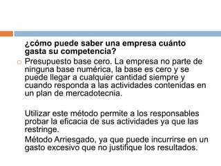 	¿cómo puede saber una empresa cuánto gasta su competencia?Presupuesto base cero. La empresa no parte de ninguna base numérica, la base es cero y se puede llegar a cualquier cantidad siempre y cuando responda a las actividades contenidas en un plan de mercadotecnia.	Utilizar este método permite a los responsables probar la eficacia de sus actividades ya que las restringe.	Método Arriesgado, ya que puede incurrirse en un gasto excesivo que no justifique los resultados.