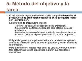 5- Método del objetivo y la tarea:El método más lógico, mediante el cual la compañía determina el presupuesto de promoción basándose en lo que quiere lograr con la promoción. 	Este método de presupuesto implica: 		1) definir los objetivos específicos de la promoción; 	2) determinar las tareas necesarias para el logro de esos 	objetivos, y 	3) calcular los costos del desempeño de esas tareas la suma 	de estos costos es el presupuesto de promoción propuesto.	Obliga a la gerencia a explicar en todos sus detalles sus hipótesis acerca de la relación entre los dólares gastados y los resultados de la promoción. 	Pero también es el método más difícil de utilizar. A menudo, no es fácil calcular qué tareas específicas lograrán qué resultados específicos.