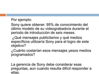 	Por ejemplo:	Sony quiere obtener. 95% de conocimiento del último modelo de su videograbadora durante el periodo de introducción de seis meses.	 ¿Qué mensajes publicitarios y qué medios específicos utilizaría Sony para el logro de este objetivo? 	¿Cuánto costarían esos mensajes yesos medios programados?	La gerencia de Sony debe considerar esas preguntas, aun cuando resulta difícil responder a ellas. 