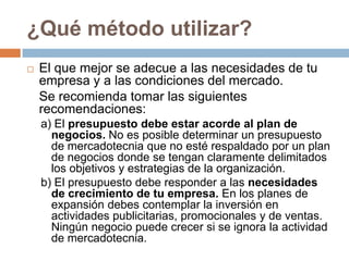 ¿Qué método utilizar?El que mejor se adecue a las necesidades de tu empresa y a las condiciones del mercado.Se recomienda tomar las siguientes recomendaciones:a) El presupuesto debe estar acorde al plan de negocios. No es posible determinar un presupuesto de mercadotecnia que no esté respaldado por un plan de negocios donde se tengan claramente delimitados los objetivos y estrategias de la organización.b) El presupuesto debe responder a las necesidades de crecimiento de tu empresa. En los planes de expansión debes contemplar la inversión en actividades publicitarias, promocionales y de ventas. Ningún negocio puede crecer si se ignora la actividad de mercadotecnia.