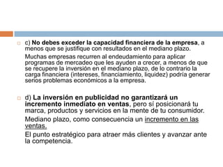c) No debes exceder la capacidad financiera de la empresa, a menos que se justifique con resultados en el mediano plazo.Muchas empresas recurren al endeudamiento para aplicar programas de mercadeo que les ayuden a crecer, a menos de que se recupere la inversión en el mediano plazo, de lo contrario la carga financiera (intereses, financiamiento, liquidez) podría generar serios problemas económicos a la empresa.d) La inversión en publicidad no garantizará un incremento inmediato en ventas, pero sí posicionará tu marca, productos y servicios en la mente de tu consumidor. Mediano plazo, como consecuencia un incremento en las ventas.	El punto estratégico para atraer más clientes y avanzar ante la competencia.