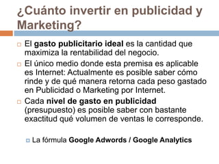 ¿Cuánto invertir en publicidad y Marketing?El gasto publicitario ideal es la cantidad que maximiza la rentabilidad del negocio. El único medio donde esta premisa es aplicable es Internet: Actualmente es posible saber cómo rinde y de qué manera retorna cada peso gastado en Publicidad o Marketing por Internet.Cada nivel de gasto en publicidad (presupuesto) es posible saber con bastante exactitud qué volumen de ventas le corresponde. La fórmula Google Adwords / Google Analytics