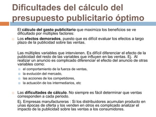 Dificultades del cálculo del presupuesto publicitario óptimo	El cálculo del gasto publicitario que maximiza los beneficios se ve dificultado por múltiples factores:Los efectos demorados, puesto que es difícil evaluar los efectos a largo plazo de la publicidad sobre las ventas. 	Las múltiples variables que intervienen. Es difícil diferenciar el efecto de la publicidad del resto de las variables que influyen en las ventas. Ej.  Al realizar un anuncio es complicado diferenciar el efecto del anuncio de otras variables como: el comportamiento de la fuerza de ventas, la evolución del mercado, las acciones de los competidores,la actuación de los intermediarios, etcLas dificultades de cálculo. No siempre es fácil determinar que ventas corresponden a cada periodo. Ej. Empresas manufactureras : Si los distribuidores acumulan producto en unas épocas de oferta y los venden en otros es complicado analizar el impacto de la publicidad sobre las ventas a los consumidores.