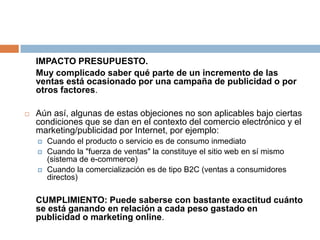 	IMPACTO PRESUPUESTO.	Muy complicado saber qué parte de un incremento de las ventas está ocasionado por una campaña de publicidad o por otros factores.Aún así, algunas de estas objeciones no son aplicables bajo ciertas condiciones que se dan en el contexto del comercio electrónico y el marketing/publicidad por Internet, por ejemplo:Cuando el producto o servicio es de consumo inmediatoCuando la "fuerza de ventas" la constituye el sitio web en sí mismo (sistema de e-commerce)Cuando la comercialización es de tipo B2C (ventas a consumidores directos)	CUMPLIMIENTO: Puede saberse con bastante exactitud cuánto se está ganando en relación a cada peso gastado en publicidad o marketing online.