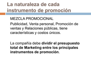 La naturaleza de cada instrumento de promoción	MEZCLA PROMOCIONAL	Publicidad, Venta personal, Promoción de ventas y Relaciones públicas, tiene características y costos únicos. 	La compañía debe dividir el presupuesto total de Marketing entre los principales instrumentos de promoción.