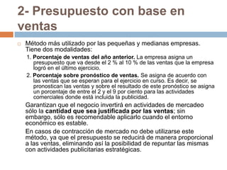 2- Presupuesto con base en ventasMétodo más utilizado por las pequeñas y medianas empresas. Tiene dos modalidades:1. Porcentaje de ventas del año anterior. La empresa asigna un presupuesto que va desde el 2 % al 10 % de las ventas que la empresa logró en el último ejercicio.2. Porcentaje sobre pronóstico de ventas.Se asigna de acuerdo con las ventas que se esperan para el ejercicio en curso. Es decir, se pronostican las ventas y sobre el resultado de este pronóstico se asigna un porcentaje de entre el 2 y el 9 por ciento para las actividades comerciales donde está incluida la publicidad.	Garantizan que el negocio invertirá en actividades de mercadeo sólo la cantidad que sea justificada por las ventas; sin embargo, sólo es recomendable aplicarlo cuando el entorno económico es estable.	En casos de contracción de mercado no debe utilizarse este método, ya que el presupuesto se reducirá de manera proporcional a las ventas, eliminando así la posibilidad de repuntar las mismas con actividades publicitarias estratégicas.