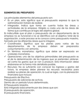 ELEMENTOS DEL PRESUPUESTO

Los principales elementos del presupuesto son:
 Es un plan, esto significa que el presupuesto expresa lo que la
    administración tratará de realizar.
 Integrador. Indica que toma en cuenta todas las áreas y
    actividades de la empresa. Dirigido a cada una de las áreas de
    forma que contribuya al logro del objetivo global.
Es indiscutible que el plan o presupuesto de un departamento de la
empresa no es funcional si no se identifica con el objetivo total de la
organización, a este proceso se le conoce como presupuesto maestro,
formado por las diferentes áreas que lo integran.
 Coordinador. Significa que los planes para varios de los
    departamentos de la empresa deben ser preparados
    conjuntamente y en armonía.
 En términos monetarios: significa que debe ser expresado en
    unidades monetarias.
 Operaciones: uno de los objetivos primordiales del presupuesto es
    el de la determinación de los ingresos que se pretenden obtener,
    así como los gastos que se van a producir. Esta información debe
    elaborarse en la forma más detallada posible.
 Recursos: No es suficiente con conocer los ingresos y gastos del
    futuro, la empresa debe planear los recursos necesarios para
    realizar sus planes de operación, lo cual se logra, con la planeación
    financiera que incluya:
Presupuesto de Efectivo.
Presupuesto de adiciones de activos.
Dentro de un periodo futuro determinado.
El Presupuesto Maestro.
Está integrado básicamente por dos áreas que son:
El presupuesto de operación.
El presupuesto financiero.
 