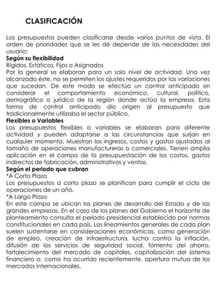 CLASIFICACIÓN

Los presupuestos pueden clasificarse desde varios puntos de vista. El
orden de prioridades que se les dé depende de las necesidades del
usuario:
Según su flexibilidad
Rígidos, Estáticos, Fijos o Asignados
Por lo general se elaboran para un solo nivel de actividad. Una vez
alcanzado éste, no se permiten los ajustes requeridos por las variaciones
que sucedan. De este modo se efectúa un control anticipado sin
considerar el comportamiento económico, cultural, político,
demográfico o jurídico de la región donde actúa la empresa. Esta
forma de control anticipado dio origen al presupuesto que
tradicionalmente utilizaba el sector público.
Flexibles o Variables
Los presupuestos flexibles o variables se elaboran para diferente
actividad y pueden adaptarse a las circunstancias que surjan en
cualquier momento. Muestran los ingresos, costos y gastos ajustados al
tamaño de operaciones manufactureras o comerciales. Tienen amplia
aplicación en el campo de la presupuestación de los costos, gastos
indirectos de fabricación, administrativos y ventas.
Según el periodo que cubran
*A Corto Plazo
Los presupuestos a corto plazo se planifican para cumplir el ciclo de
operaciones de un año.
*A Largo Plazo
En este campo se ubican los planes de desarrollo del Estado y de las
grandes empresas. En el caso de los planes del Gobierno el horizonte de
planteamiento consulta el período presidencial establecido por normas
constitucionales en cada país. Los lineamientos generales de cada plan
suelen sustentarse en consideraciones económicas, como generación
de empleo, creación de infraestructura, lucha contra la inflación,
difusión de los servicios de seguridad social, fomento del ahorro,
fortalecimiento del mercado de capitales, capitalización del sistema
financiero o, como ha ocurrido recientemente, apertura mutua de los
mercados internacionales.
 