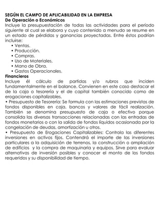 SEGÚN EL CAMPO DE APLICABILIDAD EN LA EMPRESA
De Operación o Económicos
Incluye la presupuestación de todas las actividades para el período
siguiente al cual se elabora y cuyo contenido a menudo se resume en
un estado de pérdidas y ganancias proyectadas. Entre éstos podrían
incluirse:
   • Ventas.
   • Producción.
   • Compras.
   • Uso de Materiales.
   • Mano de Obra.
   • Gastos Operacionales.
Financieros
Incluye él cálculo de partidas y/o rubros que inciden
fundamentalmente en el balance. Convienen en este caso destacar el
de la caja o tesorería y el de capital también conocido como de
erogaciones capitalizables.
• Presupuesto de Tesorería: Se formula con las estimaciones previstas de
fondos disponibles en caja, bancos y valores de fácil realización.
También se denomina presupuesto de caja o efectivo porque
consolida las diversas transacciones relacionadas con las entradas de
fondos monetarios o con la salida de fondos líquidos ocasionada por la
congelación de deudas, amortización u otros.
• Presupuesto de Erogaciones Capitalizables: Controla las diferentes
inversiones en activos fijos. Contendrá el importe de las inversiones
particulares a la adquisición de terrenos, la construcción o ampliación
de edificios y la compra de maquinaria y equipos. Sirve para evaluar
alternativas de inversión posibles y conocer el monto de los fondos
requeridos y su disponibilidad de tiempo.
 
