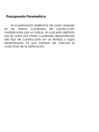 Presupuesto Parametrico

     Es la estimación preliminar de costo, basado
en los metros cuadrados de construcción
multiplicados por un índice, el cual está definido
por el costo por metro cuadrado dependiendo
del tipo de construcción en un tiempo y lugar
determinado. Es una manera de calcular el
costo final de la edificación.
 