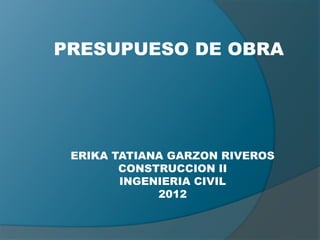 PRESUPUESO DE OBRA




 ERIKA TATIANA GARZON RIVEROS
        CONSTRUCCION II
        INGENIERIA CIVIL
             2012
 