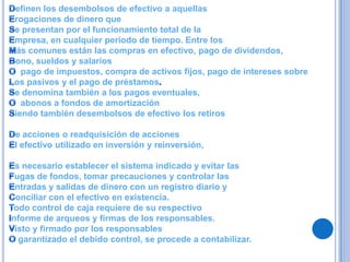 efinen los desembolsos de efectivo a aquellas
rogaciones de dinero que
e presentan por el funcionamiento total de la
mpresa, en cualquier periodo de tiempo. Entre los
 ás comunes están las compras en efectivo, pago de dividendos,
ono, sueldos y salarios
  pago de impuestos, compra de activos fijos, pago de intereses sobre
os pasivos y el pago de préstamos.
e denomina también a los pagos eventuales,
  abonos a fondos de amortización
iendo también desembolsos de efectivo los retiros

e acciones o readquisición de acciones
l efectivo utilizado en inversión y reinversión,

 s necesario establecer el sistema indicado y evitar las
 ugas de fondos, tomar precauciones y controlar las
 ntradas y salidas de dinero con un registro diario y
 onciliar con el efectivo en existencia.
odo control de caja requiere de su respectivo
nforme de arqueos y firmas de los responsables.
 isto y firmado por los responsables
  garantizado el debido control, se procede a contabilizar.
 