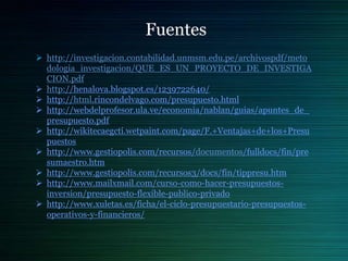 Fuentes
 http://investigacion.contabilidad.unmsm.edu.pe/archivospdf/meto
  dologia_investigacion/QUE_ES_UN_PROYECTO_DE_INVESTIGA
  CION.pdf
 http://henalova.blogspot.es/1239722640/
 http://html.rincondelvago.com/presupuesto.html
 http://webdelprofesor.ula.ve/economia/nablan/guias/apuntes_de_
  presupuesto.pdf
 http://wikitecaegcti.wetpaint.com/page/F.+Ventajas+de+los+Presu
  puestos
 http://www.gestiopolis.com/recursos/documentos/fulldocs/fin/pre
  sumaestro.htm
 http://www.gestiopolis.com/recursos3/docs/fin/tippresu.htm
 http://www.mailxmail.com/curso-como-hacer-presupuestos-
  inversion/presupuesto-flexible-publico-privado
 http://www.xuletas.es/ficha/el-ciclo-presupuestario-presupuestos-
  operativos-y-financieros/
 