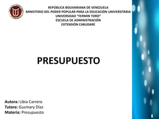 REPÚBLICA BOLIVARIANA DE VENEZUELA
MINISTERIO DEL PODER POPULAR PARA LA EDUCACIÓN UNIVERSITARIA
UNIVERSIDAD “FERMIN TORO”
ESCUELA DE ADMINISTRACIÓN
EXTENSIÓN CABUDARE
PRESUPUESTO
Autora: Libia Carrero
Tutora: Gusmary Díaz
Materia: Presupuesto
 