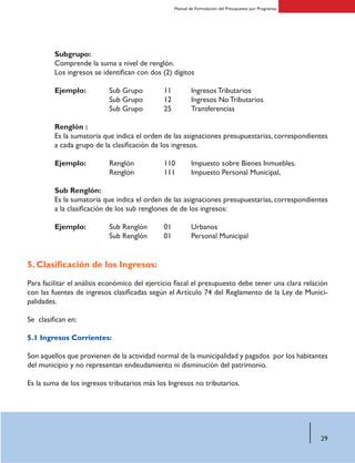 29
Manual de Formulación del Presupuesto por Programas
Subgrupo:
Comprende la suma a nivel de renglón.
Los ingresos se identifican con dos (2) dígitos
Ejemplo:	 Sub Grupo	11	 Ingresos Tributarios
		 Sub Grupo	12	 Ingresos No Tributarios
		 Sub Grupo 	25	 Transferencias
Renglón :
Es la sumatoria que indica el orden de las asignaciones presupuestarias, correspondientes
a cada grupo de la clasificación de los ingresos.
Ejemplo:	 Renglón		110	 Impuesto sobre Bienes Inmuebles.
		 Renglón		111	 Impuesto Personal Municipal,
Sub Renglón:
Es la sumatoria que indica el orden de las asignaciones presupuestarias, correspondientes
a la clasificación de los sub renglones de de los ingresos:
Ejemplo: 	 Sub Renglón	 01 	 Urbanos
	 Sub Renglón 	 01	 Personal Municipal
5. Clasificación de los Ingresos:
Para facilitar el análisis económico del ejercicio fiscal el presupuesto debe tener una clara relación
con las fuentes de ingresos clasificadas según el Artículo 74 del Reglamento de la Ley de Munici-
palidades.
Se clasifican en:
5.1 Ingresos Corrientes:
Son aquellos que provienen de la actividad normal de la municipalidad y pagados por los habitantes
del municipio y no representan endeudamiento ni disminución del patrimonio.
Es la suma de los ingresos tributarios más los Ingresos no tributarios.
 