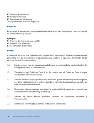 38 Manual de Formulación del Presupuesto por Programas
07 Compras y suministros
08 Aesorería Municipal
09 Administración de personal
10 Departamento Municipal de Justicia
Proyecto:
Es la categoría programática que expresa la realización de un bien de capital; es capaz por si solo,
de producir bienes y servicio
Ejemplo:
01 Proyecto de sistema de agua potable
02 Construcción de escuela
03 Construcción de carretera
Fondo:
Cantidad de recursos que representa una disponibilidad destinada ha afrontar un determinado
gasto. Para fines de financiamiento del presupuesto, se establece la siguiente clasificación de los
recursos de acuerdo con su origen:
11.	 Fondos propios (son los ingresos recaudados por la municipalidad a través del cobro de
los impuestos, tasas o contribuciones).
12.	 Transferencia del Gobierno Central (es la cantidad que el Gobierno Central asigna
anualmente a las municipalidades)
13.	 Subsidio del sector público (son subsidios eventuales que recibe la municipalidad otorgados
por otras instituciones, no se incluyen cuando se formula el presupuesto, si se recibe se
hace una ampliación del mismo).
14.	 Donaciones internas (valores que recibe la municipalidad de personas o instituciones
nacionales como los subsidios y préstamos)
21.	 Subsidio del Sector Privado (subsidios recibidos de organismos nacionales e
internacionales)
22.	 Donaciones externas (de personas o instituciones extranjeras)
 
