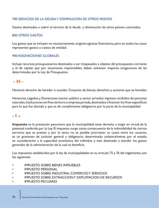 92 Manual de Formulación del Presupuesto por Programas
700 SERVICIOS DE LA DEUDAY DISMINUCION DE OTROS PASIVOS
Gastos destinados a cubrir el servicio de la deuda y disminución de otros pasivos contraídos.
800 OTROS GASTOS
Los gastos que se incluyen no necesariamente originan egresos financieros,pero en todos los casos
representan gastos o costos de entidad.
900 ASIGNACIONES GLOBALES
Incluye recursos presupuestarios destinados a ser traspasados a objetos del presupuesto corriente
y el de capital, que por situaciones imprevisibles, deban solventar mayores erogaciones de las
determinadas por la Ley de Presupuesto.
- H -
Herencia derecho de heredar o suceder. Conjunto de bienes, derechos y acciones que se heredan.
Herencias,Legados y Donaciones (sector público y sector privado).Ingresos recibidos de personas
naturales,instituciones sin fines de lucro o empresa privada,destinados a financiar los fines específicos
para lo que fue donado y que es de cumplimiento obligatorio por la parte de la municipalidad
- I –
Impuesto es la prestación pecuniaria que la municipalidad tiene derecho a exigir en virtud de la
potestad conferida por la Ley. El impuesto surge como consecuencia de la indivisibilidad de ciertos
servicios que se prestan y por lo tanto no es posible prorratear su costo entre los usuarios,
es un gravamen de carácter general y obligatorio, determinado unilateralmente por el estado,
en consideración a la capacidad económica del individuo y esta destinado a atender los gastos
generales de la administración de la cual se beneficia.
Los impuestos establecidos por la ley de municipalidades en su articulo 75 y 76 del reglamento,son
los siguientes
•	 IMPUESTO SOBRE BIENES INMUEBLES
•	 IMPUESTO PERSONAL
•	 IMPUESTO SOBRE INDUSTRIA, COMERCIOY SERVICIOS
•	 IMPUESTO SOBRE EXTRACCIONY EXPLOTACION DE RECURSOS
•	 IMPUESTO PECUARIO
 