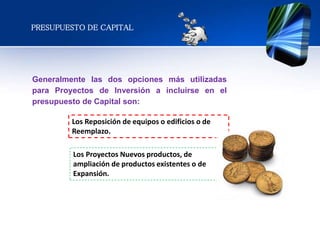 Generalmente las dos opciones más utilizadas
para Proyectos de Inversión a incluirse en el
presupuesto de Capital son:
Los Reposición de equipos o edificios o de
Reemplazo.
Los Proyectos Nuevos productos, de
ampliación de productos existentes o de
Expansión.
PRESUPUESTO DE CAPITAL
 