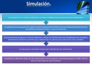 Simulación.
Simulando los diferentes flujos de caja relacionados con un proyecto y calculando después el VPN o TIR con
base en estos flujos de caja simulados.
La clave para la simulación exitosa de la distribución de rendimiento .
El procedimiento de generar números aleatorios y utilizar las distribuciones de probabilidad para entradas y
desembolsos de efectivo permite que se determinen los valores para cada una de estas variables.
Su aplicación al presupuesto de capital requiere la generación de flujos de caja utilizando distribuciones de
probabilidad predeterminadas y números aleatorios.
La simulación es un sistema sofisticado con bases estadísticas para ocuparse de la incertidumbre.
 