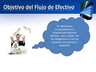 Objetivo del Flujo de Efectivo
Es determinar
la capacidad de la
empresa para generar
efectivo, para cumplir con
sus obligaciones y con sus
proyectos de inversión y
expansión
 