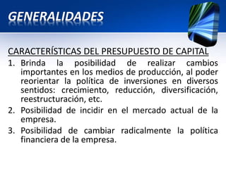 GENERALIDADES
CARACTERÍSTICAS DEL PRESUPUESTO DE CAPITAL
1. Brinda la posibilidad de realizar cambios
importantes en los medios de producción, al poder
reorientar la política de inversiones en diversos
sentidos: crecimiento, reducción, diversificación,
reestructuración, etc.
2. Posibilidad de incidir en el mercado actual de la
empresa.
3. Posibilidad de cambiar radicalmente la política
financiera de la empresa.
 