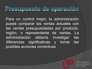 Para un control mejor, la administración
puede comparar las ventas actuales con
las ventas presupuestadas por producto,
región, o representante de ventas. La
administración debería investigar las
diferencias significativas y tomar las
posibles acciones correctivas
 