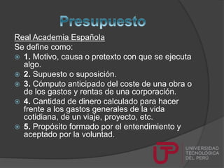 Real Academia Española
Se define como:
 1. Motivo, causa o pretexto con que se ejecuta
algo.
 2. Supuesto o suposición.
 3. Cómputo anticipado del coste de una obra o
de los gastos y rentas de una corporación.
 4. Cantidad de dinero calculado para hacer
frente a los gastos generales de la vida
cotidiana, de un viaje, proyecto, etc.
 5. Propósito formado por el entendimiento y
aceptado por la voluntad.
 