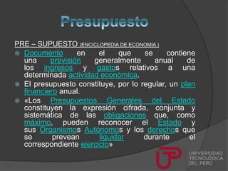PRE – SUPUESTO (ENCICLOPEDIA DE ECONOMIA )
 Documento en el que se contiene
una previsión generalmente anual de
los ingresos y gastos relativos a una
determinada actividad económica.
 El presupuesto constituye, por lo regular, un plan
financiero anual.
 «Los Presupuestos Generales del Estado
constituyen la expresión cifrada, conjunta y
sistemática de las obligaciones que, como
máximo, pueden reconocer el Estado y
sus Organismos Autónomos y los derechos que
se prevean liquidar durante el
correspondiente ejercicio»
 