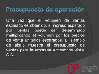 Una vez que el volumen de ventas
estimado es obtenido, el ingreso esperado
por ventas puede ser determinado
multiplicando el volumen por los precios
de venta unitarios esperados. El ejemplo
de abajo muestra el presupuesto de
ventas para la empresa Accesorios Vista,
S.A.
 