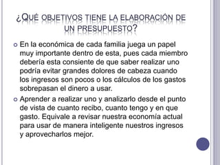 ¿QUÉ OBJETIVOS TIENE LA ELABORACIÓN DE
UN PRESUPUESTO?
 En la económica de cada familia juega un papel
muy importante dentro de esta, pues cada miembro
debería esta consiente de que saber realizar uno
podría evitar grandes dolores de cabeza cuando
los ingresos son pocos o los cálculos de los gastos
sobrepasan el dinero a usar.
 Aprender a realizar uno y analizarlo desde el punto
de vista de cuanto recibo, cuanto tengo y en que
gasto. Equivale a revisar nuestra economía actual
para usar de manera inteligente nuestros ingresos
y aprovecharlos mejor.
 