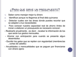 ¿PARA QUE SIRVE UN PRESUPUESTO?
1) Saber como manejar mejor tu dinero
2) Identificar porque no llegamos al final dela quincena
3) Detectar cuales son las áreas donde puedes recortar que
se adapten a tus necesidades
4) Para conocer nuestra capacidad real de ahorro Antes de
iniciar a elaborar un presupuesto es necesario conocer:
- Realizarlo anualmente , es decir , recabar la información de los
que serán tus gastos mensuales.
- Ahorrar con anticipación para cuando se presente algun
desembolso
- Escribir los gatos que se repiten con regularidad (membrecías
, cortes de cabello)
- Anualidades o mensualidades que se paguen por financiarse
con dinero ajeno
 