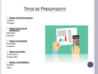 TIPOS DE PRESUPUESTO
 Según el tipo de empresa:
Públicos
Privados
 Según la técnica de
evaluación :
Estimados
Estándar
 Según el contenido:
Principales
Auxiliares
 Según el periodo :
A corto plazo
A largo plazo
 Según su flexibilidad :
Flexibles
Fijos.
 