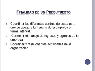 FINALIDAD DE UN PRESUPUESTO
1. Coordinar los diferentes centros de costo para
que se asegure la marcha de la empresa en
forma integral.
2. Controlar el manejo de ingresos y egresos de la
empresa.
3. Coordinar y relacionar las actividades de la
organización.
 