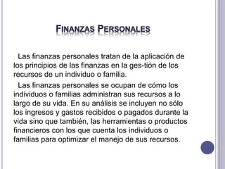 FINANZAS PERSONALES
Las finanzas personales tratan de la aplicación de
los principios de las finanzas en la ges-tión de los
recursos de un individuo o familia.
Las finanzas personales se ocupan de cómo los
individuos o familias administran sus recursos a lo
largo de su vida. En su análisis se incluyen no sólo
los ingresos y gastos recibidos o pagados durante la
vida sino que también, las herramientas o productos
financieros con los que cuenta los individuos o
familias para optimizar el manejo de sus recursos.
 