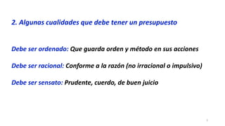 3
2. Algunas cualidades que debe tener un presupuesto
Debe ser ordenado: Que guarda orden y método en sus acciones
Debe ser racional: Conforme a la razón (no irracional o impulsivo)
Debe ser sensato: Prudente, cuerdo, de buen juicio
 