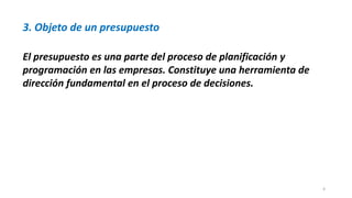 4
3. Objeto de un presupuesto
El presupuesto es una parte del proceso de planificación y
programación en las empresas. Constituye una herramienta de
dirección fundamental en el proceso de decisiones.
 