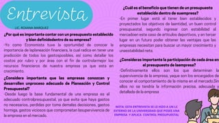 Entrevista
¿Por qué es importante contar con un presupuesto establecido
y bien definidodentro de su empresa?
-Yo como Economista tuve la oportunidad de conocer la
importancia de laplaneación financiera, la cual radica en tener una
predicción de todos los gastosposibles, así como detallar los
costos por rubro y por área con el fin de controlarmejor los
recursos financieros de nuestra empresa ya que esta en
crecimiento.
¿Considera importante que las empresas conozcan y
desarrollen unproceso adecuado de Planeación y Control
Presupuestal?
-Desde luego la base fundamental de una empresa es el
adecuado controlpresupuestal, ya que evita que haya gastos
no necesarios, perdidas por toma demalas decisiones, gastos
hormiga, gastos viciosos que comprometan lasupervivencia de
la empresa en el mercado.
¿Cuál es el beneficio que tienen de un presupuesto
establecido dentro de suempresa?
-En primer lugar está el tener bien establecidos y
proyectados los objetivos de laentidad, un buen control
presupuestal, segundo ingresar con estabilidad al
mercadoen este caso de artículos deportivos, y en tercer
lugar en un futuro poder obtener las ventajas que las
empresas necesitan para buscar un mayor crecimiento y
unaestabilidad neta.
¿Consideras importante la participación de cada área en
el presupuesto de laempresa?
-Definitivamente ellos son los que determinan la
supervivencia de la empresa, yaque son los encargados de
conocer el comportamiento de la misma en el mercado.Sin
ellos no se tendría la información precisa, adecuada y
detallada de la empresa
NOTA: ESTA ENTREVISTA SE LE HIZO A UN LC
EXTERNO DE LA UNIVERSIDAD QUE POSEE UNA
EMPRESA Y APLICA CONTROL PRESUPUESTAL
LIC. ROXANA MARQUEZ
 